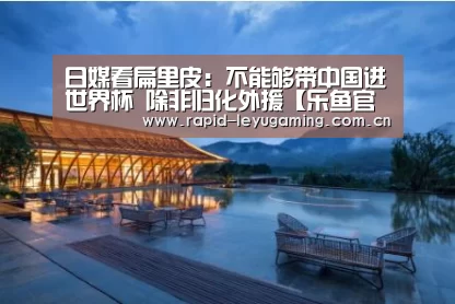 日媒看扁里皮:不能够带中国进世界杯 除非归化外援【乐鱼官网】(图1) 乐鱼体育app下载